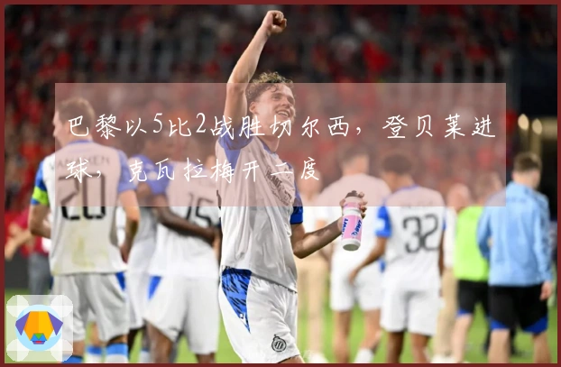 巴黎以5比2战胜切尔西，登贝莱进球，克瓦拉梅开二度