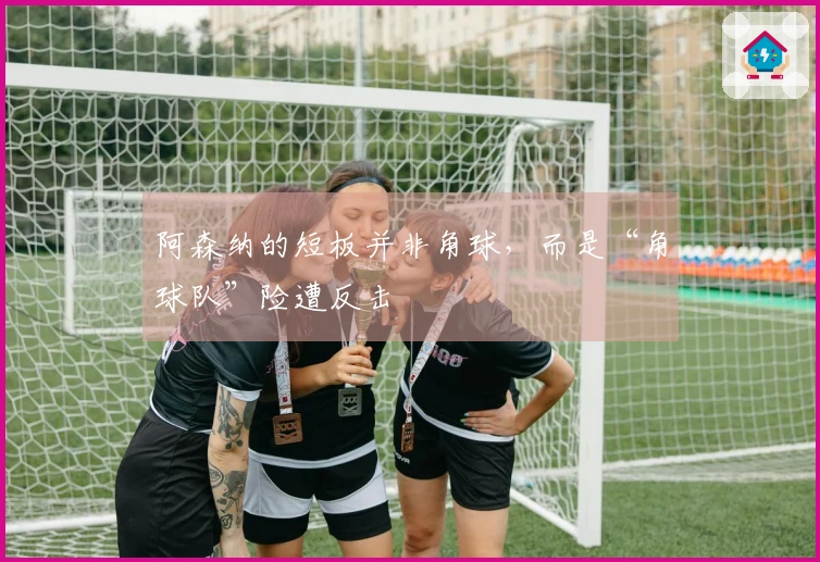阿森纳的短板并非角球，而是“角球队”险遭反击