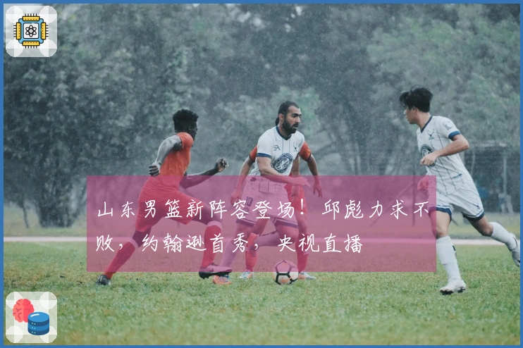 山东男篮新阵容登场！邱彪力求不败，约翰逊首秀，央视直播