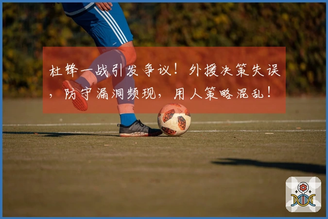 杜锋一战引发争议！外援决策失误，防守漏洞频现，用人策略混乱！