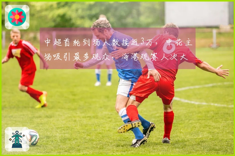 中超首轮到场人数接近3万，申花主场吸引最多观众，海港观赛人次大幅增加