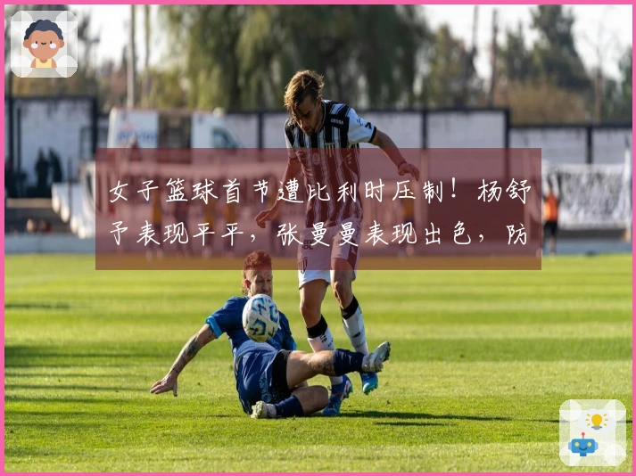 女子篮球首节遭比利时压制！杨舒予表现平平，张曼曼表现出色，防守亟需加强