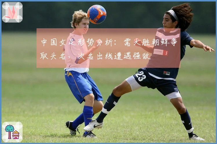 中国女足形势分析：需大胜朝鲜争取头名，次名出线遭遇强敌