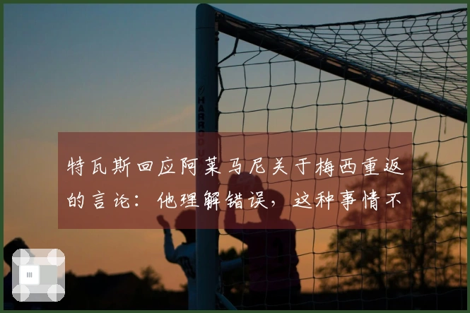 特瓦斯回应阿莱马尼关于梅西重返的言论：他理解错误，这种事情不可能发生