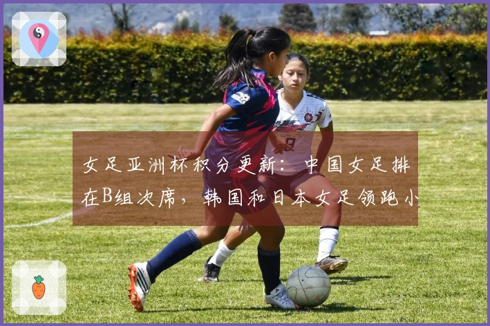 女足亚洲杯积分更新：中国女足排在B组次席，韩国和日本女足领跑小组