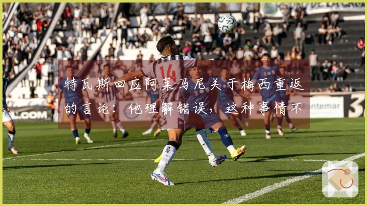 特瓦斯回应阿莱马尼关于梅西重返的言论：他理解错误，这种事情不可能发生