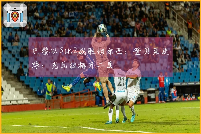 巴黎以5比2战胜切尔西，登贝莱进球，克瓦拉梅开二度
