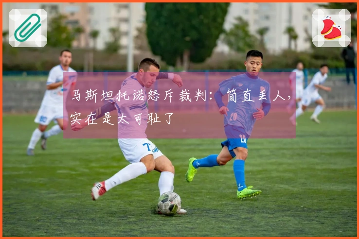 马斯坦托诺怒斥裁判：简直丢人，实在是太可耻了