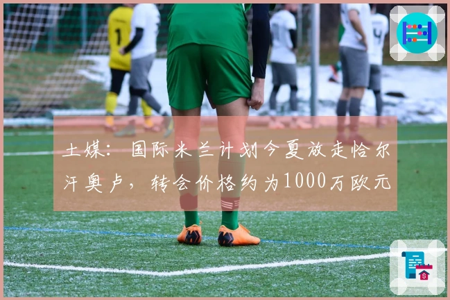 土媒：国际米兰计划今夏放走恰尔汗奥卢，转会价格约为1000万欧元