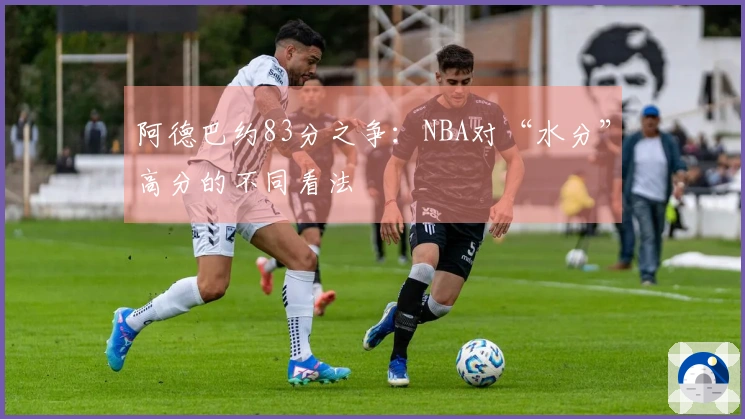 阿德巴约83分之争：NBA对“水分”高分的不同看法