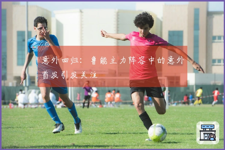 意外回归：鲁能主力阵容中的意外首发引发关注