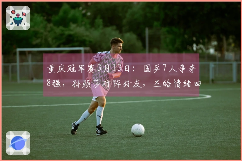 重庆冠军赛3月13日：国乒7人争夺8强，孙颖莎对阵好友，王皓情绪回暖