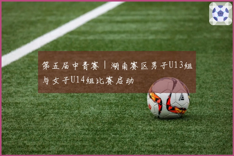 第五届中青赛｜湖南赛区男子U13组与女子U14组比赛启动