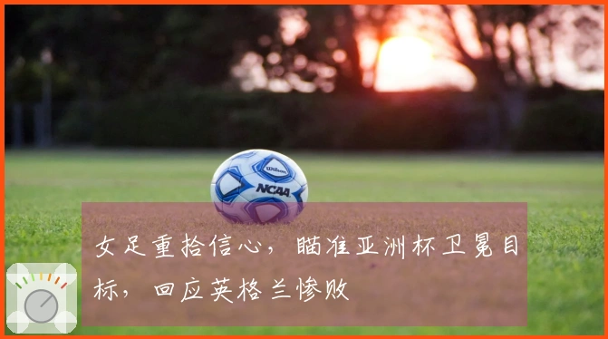 女足重拾信心，瞄准亚洲杯卫冕目标，回应英格兰惨败