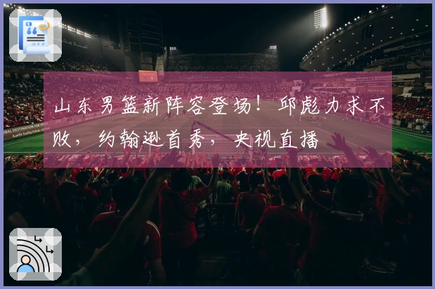 山东男篮新阵容登场！邱彪力求不败，约翰逊首秀，央视直播