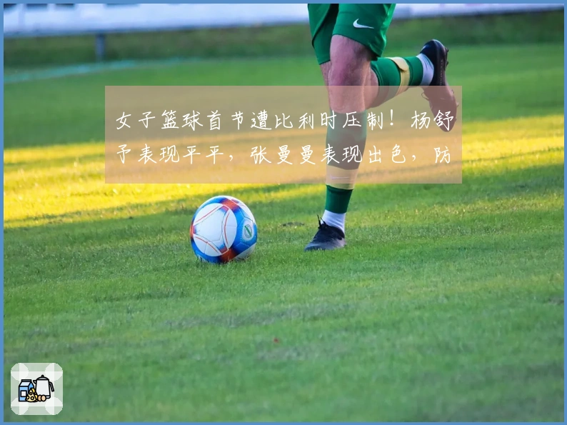 女子篮球首节遭比利时压制！杨舒予表现平平，张曼曼表现出色，防守亟需加强