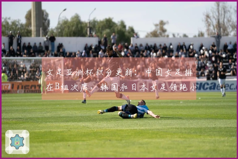 女足亚洲杯积分更新：中国女足排在B组次席，韩国和日本女足领跑小组